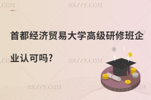 首都經濟貿易大學高級研修班企業認可嗎?