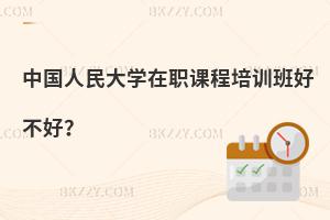 中國(guó)人民大學(xué)在職課程培訓(xùn)班好不好？