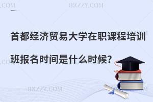 首都經濟貿易大學在職課程培訓班報名時間是什么時候？